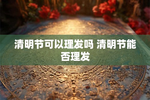 清明节可以理发吗 清明节能否理发