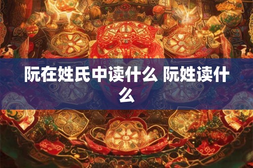 阮在姓氏中读什么 阮姓读什么 阮在姓氏中读什么 阮姓读什么