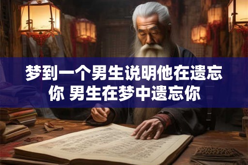 梦到一个男生说明他在遗忘你 男生在梦中遗忘你