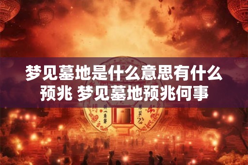 梦见墓地是什么意思有什么预兆 梦见墓地预兆何事 梦见墓地是什么意思有什么预兆 梦见墓地预兆何事