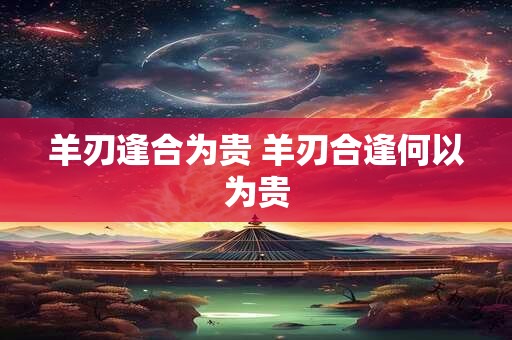 羊刃逢合为贵 羊刃合逢何以为贵