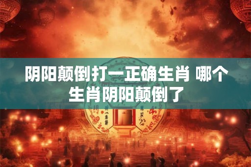 阴阳颠倒打一正确生肖 哪个生肖阴阳颠倒了