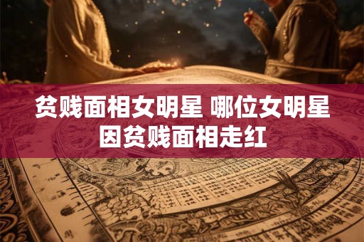贫贱面相女明星 哪位女明星因贫贱面相走红 贫贱面相女明星 哪位女明星因贫贱面相走红