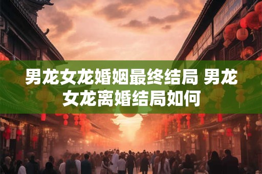 男龙女龙婚姻最终结局 男龙女龙离婚结局如何 男龙女龙婚姻最终结局 男龙女龙离婚结局如何