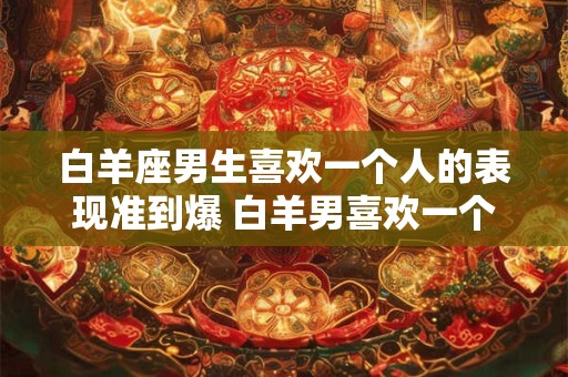 白羊座男生喜欢一个人的表现准到爆 白羊男喜欢一个人表现准吗 白羊座男生喜欢一个人的表现准到爆 白羊男喜欢一个人表现准吗