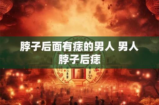 脖子后面有痣的男人 男人脖子后痣 脖子后面有痣的男人 男人脖子后痣