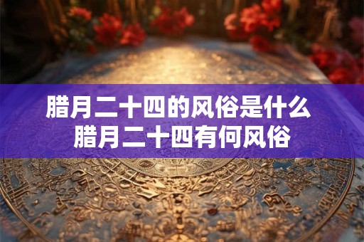 腊月二十四的风俗是什么 腊月二十四有何风俗