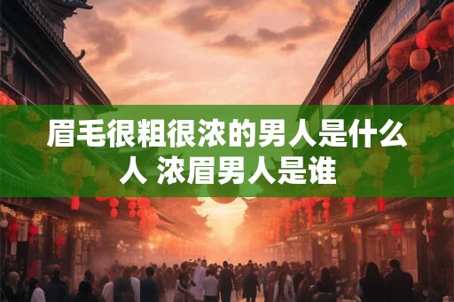 眉毛很粗很浓的男人是什么人 浓眉男人是谁