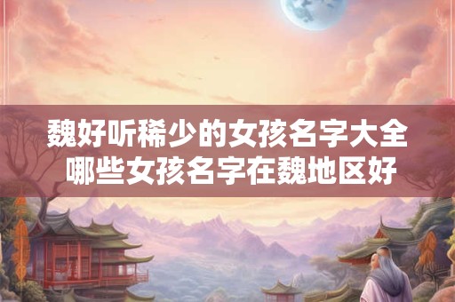 魏好听稀少的女孩名字大全 哪些女孩名字在魏地区好听稀少 魏好听稀少的女孩名字大全 哪些女孩名字在魏地区好听稀少