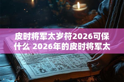 皮时将军太岁符2026可保什么 2026年的皮时将军太岁符能保什么