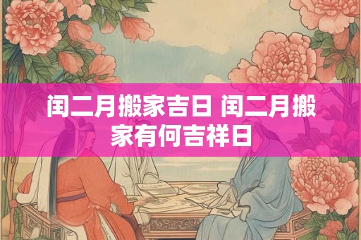 闰二月搬家吉日 闰二月搬家有何吉祥日 闰二月搬家吉日 闰二月搬家有何吉祥日