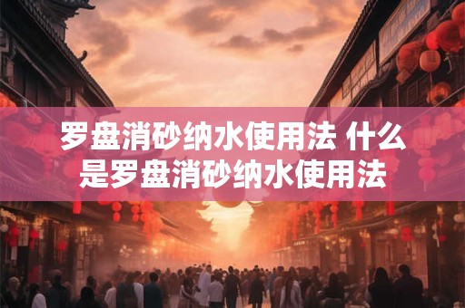 罗盘消砂纳水使用法 什么是罗盘消砂纳水使用法 罗盘消砂纳水使用法 什么是罗盘消砂纳水使用法