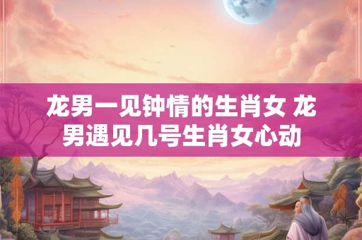 龙男一见钟情的生肖女 龙男遇见几号生肖女心动