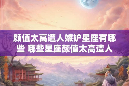 颜值太高遭人嫉妒星座有哪些 哪些星座颜值太高遭人嫉妒 颜值太高遭人嫉妒星座有哪些 哪些星座颜值太高遭人嫉妒