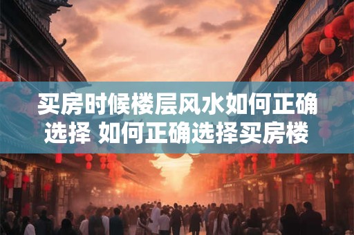 买房时候楼层风水如何正确选择 如何正确选择买房楼层风水
