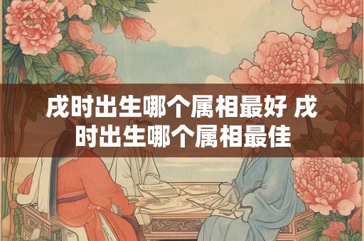戌时出生哪个属相最好 戌时出生哪个属相最佳