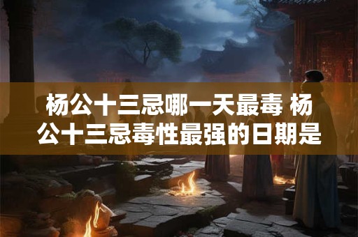 杨公十三忌哪一天最毒 杨公十三忌毒性最强的日期是哪天