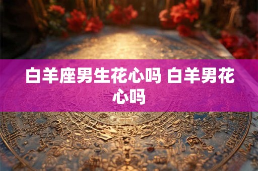 白羊座男生花心吗 白羊男花心吗