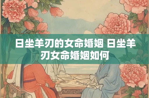日坐羊刃的女命婚姻 日坐羊刃女命婚姻如何 日坐羊刃的女命婚姻 日坐羊刃女命婚姻如何