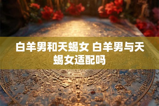 白羊男和天蝎女 白羊男与天蝎女适配吗