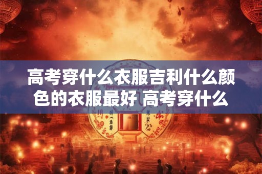 高考穿什么衣服吉利什么颜色的衣服最好 高考穿什么衣服最吉利