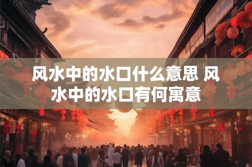 风水中的水口什么意思 风水中的水口有何寓意