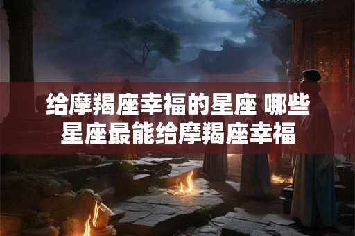 给摩羯座幸福的星座 哪些星座最能给摩羯座幸福