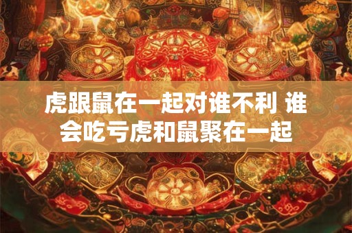 虎跟鼠在一起对谁不利 谁会吃亏虎和鼠聚在一起