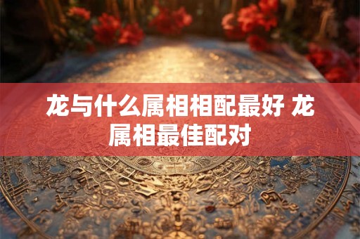 龙与什么属相相配最好 龙属相最佳配对