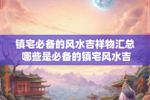 镇宅必备的风水吉祥物汇总 哪些是必备的镇宅风水吉祥物