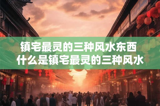 镇宅最灵的三种风水东西 什么是镇宅最灵的三种风水物品 镇宅最灵的三种风水东西 什么是镇宅最灵的三种风水物品