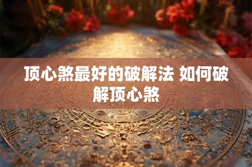 顶心煞最好的破解法 如何破解顶心煞 顶心煞最好的破解法 如何破解顶心煞
