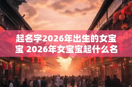 起名字2026年出生的女宝宝 2026年女宝宝起什么名字好