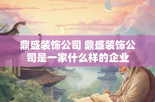 鼎盛装饰公司 鼎盛装饰公司是一家什么样的企业