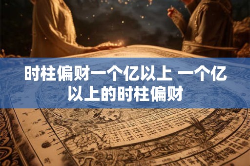 时柱偏财一个亿以上 一个亿以上的时柱偏财 时柱偏财一个亿以上 一个亿以上的时柱偏财