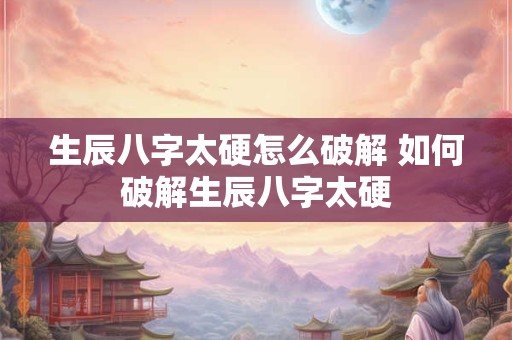 生辰八字太硬怎么破解 如何破解生辰八字太硬