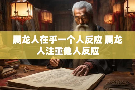 属龙人在乎一个人反应 属龙人注重他人反应 属龙人在乎一个人反应 属龙人注重他人反应