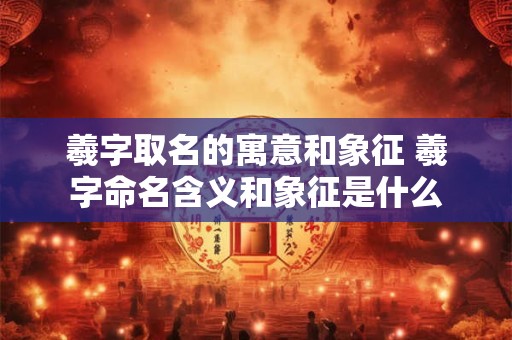 羲字取名的寓意和象征 羲字命名含义和象征是什么 羲字取名的寓意和象征 羲字命名含义和象征是什么