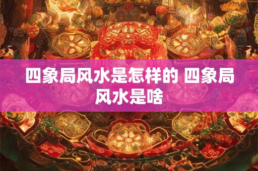 四象局风水是怎样的 四象局风水是啥 四象局风水是怎样的 四象局风水是啥