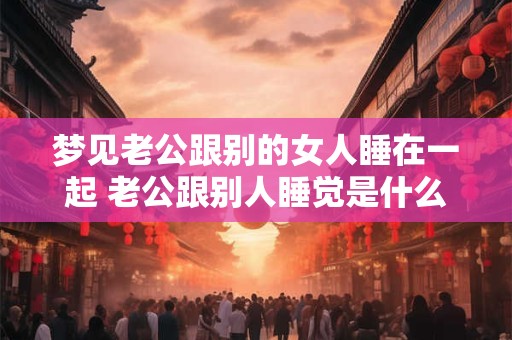 梦见老公跟别的女人睡在一起 老公跟别人睡觉是什么意思