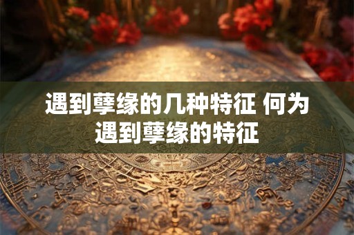 遇到孽缘的几种特征 何为遇到孽缘的特征 遇到孽缘的几种特征 何为遇到孽缘的特征