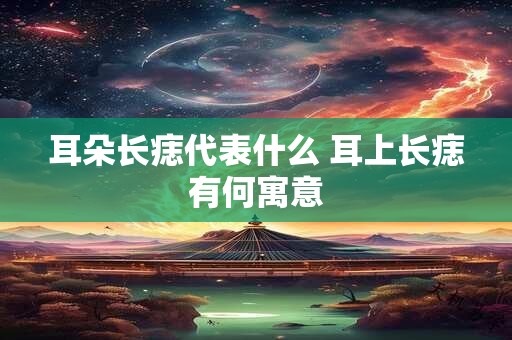 耳朵长痣代表什么 耳上长痣有何寓意