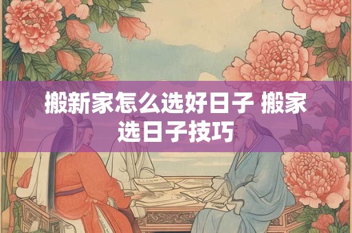 搬新家怎么选好日子 搬家选日子技巧