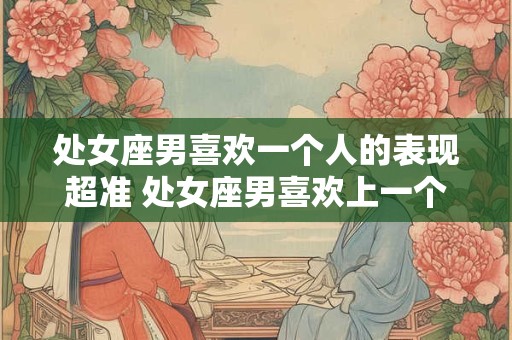 处女座男喜欢一个人的表现超准 处女座男喜欢上一个人会有哪些表现