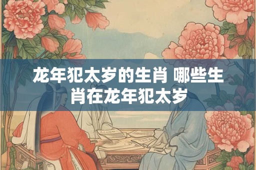 龙年犯太岁的生肖 哪些生肖在龙年犯太岁