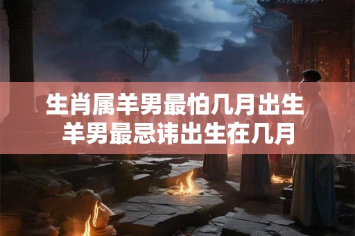 生肖属羊男最怕几月出生 羊男最忌讳出生在几月