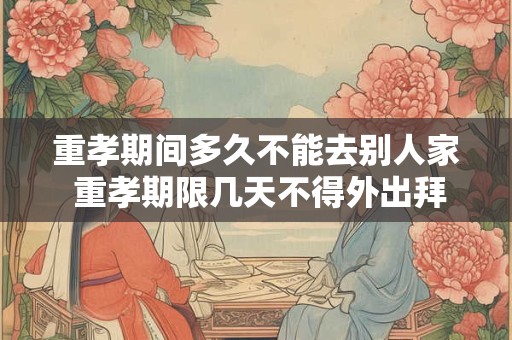 重孝期间多久不能去别人家 重孝期限几天不得外出拜访