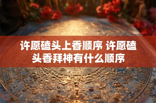 许愿磕头上香顺序 许愿磕头香拜神有什么顺序 许愿磕头上香顺序 许愿磕头香拜神有什么顺序