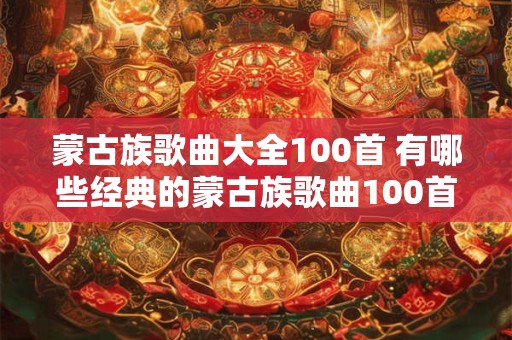 蒙古族歌曲大全100首 有哪些经典的蒙古族歌曲100首 蒙古族歌曲大全100首 有哪些经典的蒙古族歌曲100首