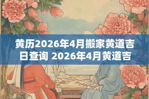 黄历2026年4月搬家黄道吉日查询 2026年4月黄道吉日搬家是哪天 黄历2026年4月搬家黄道吉日查询 2026年4月黄道吉日搬家是哪天
